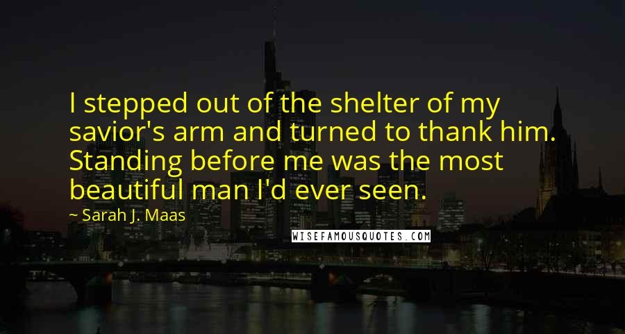 Sarah J. Maas Quotes: I stepped out of the shelter of my savior's arm and turned to thank him. Standing before me was the most beautiful man I'd ever seen.