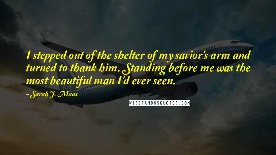 Sarah J. Maas Quotes: I stepped out of the shelter of my savior's arm and turned to thank him. Standing before me was the most beautiful man I'd ever seen.