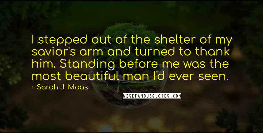 Sarah J. Maas Quotes: I stepped out of the shelter of my savior's arm and turned to thank him. Standing before me was the most beautiful man I'd ever seen.