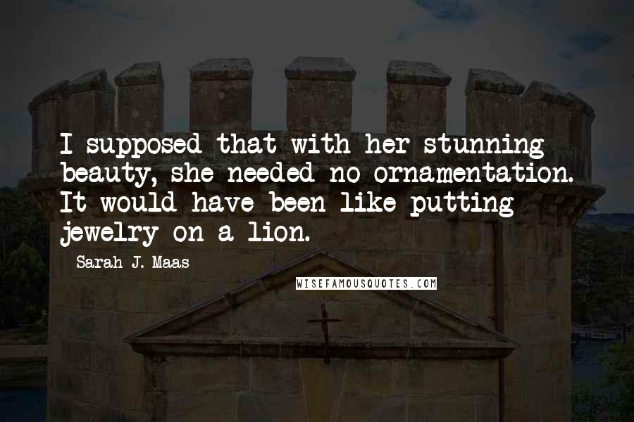 Sarah J. Maas Quotes: I supposed that with her stunning beauty, she needed no ornamentation. It would have been like putting jewelry on a lion.