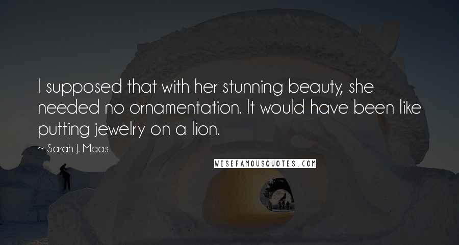 Sarah J. Maas Quotes: I supposed that with her stunning beauty, she needed no ornamentation. It would have been like putting jewelry on a lion.