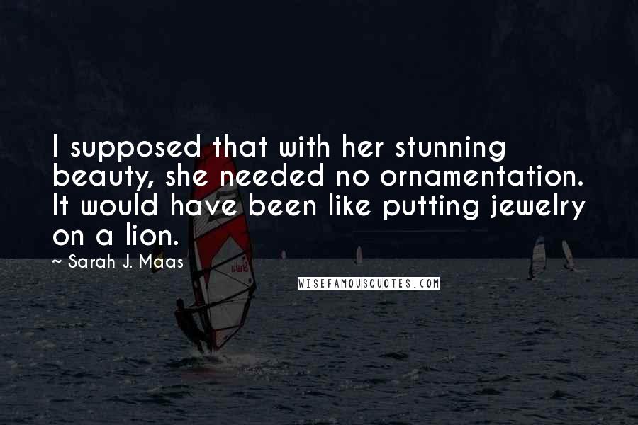 Sarah J. Maas Quotes: I supposed that with her stunning beauty, she needed no ornamentation. It would have been like putting jewelry on a lion.