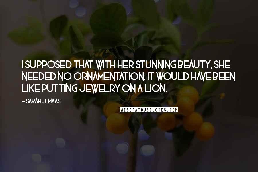 Sarah J. Maas Quotes: I supposed that with her stunning beauty, she needed no ornamentation. It would have been like putting jewelry on a lion.