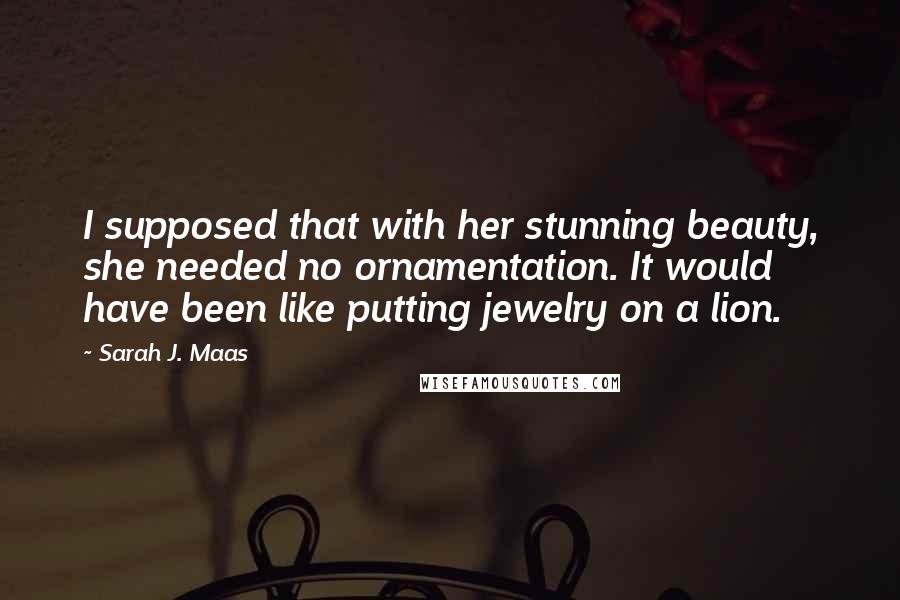 Sarah J. Maas Quotes: I supposed that with her stunning beauty, she needed no ornamentation. It would have been like putting jewelry on a lion.