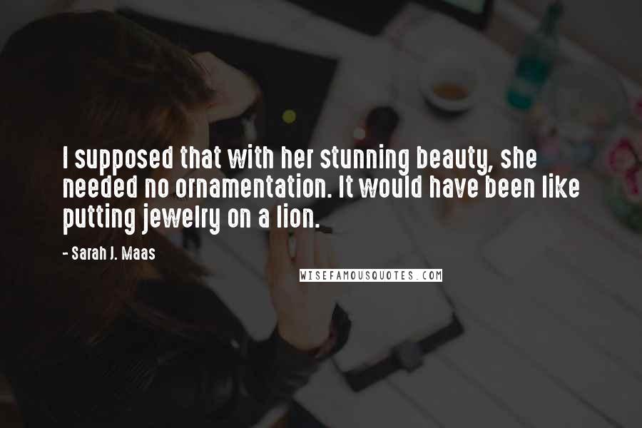 Sarah J. Maas Quotes: I supposed that with her stunning beauty, she needed no ornamentation. It would have been like putting jewelry on a lion.