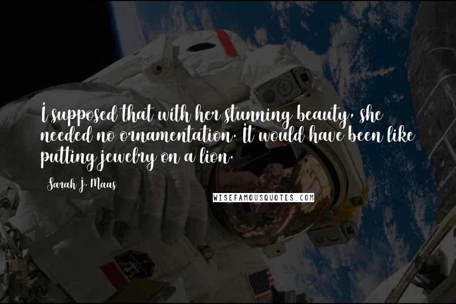 Sarah J. Maas Quotes: I supposed that with her stunning beauty, she needed no ornamentation. It would have been like putting jewelry on a lion.