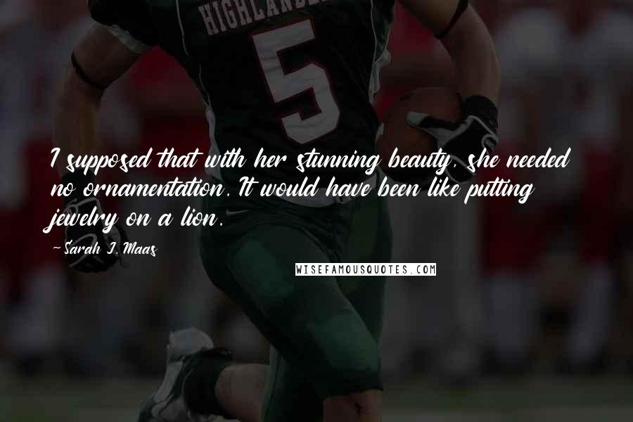 Sarah J. Maas Quotes: I supposed that with her stunning beauty, she needed no ornamentation. It would have been like putting jewelry on a lion.