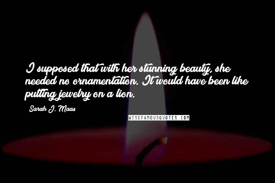 Sarah J. Maas Quotes: I supposed that with her stunning beauty, she needed no ornamentation. It would have been like putting jewelry on a lion.