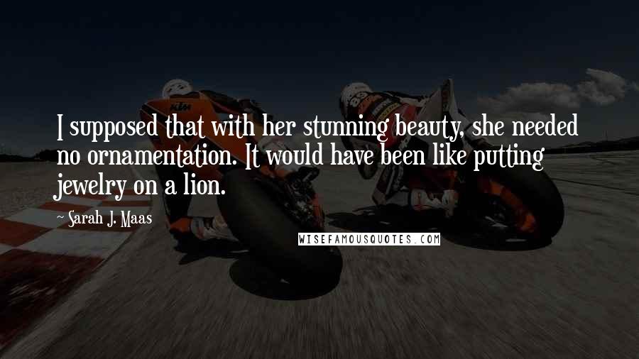 Sarah J. Maas Quotes: I supposed that with her stunning beauty, she needed no ornamentation. It would have been like putting jewelry on a lion.