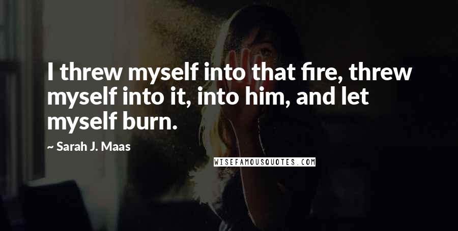 Sarah J. Maas Quotes: I threw myself into that fire, threw myself into it, into him, and let myself burn.