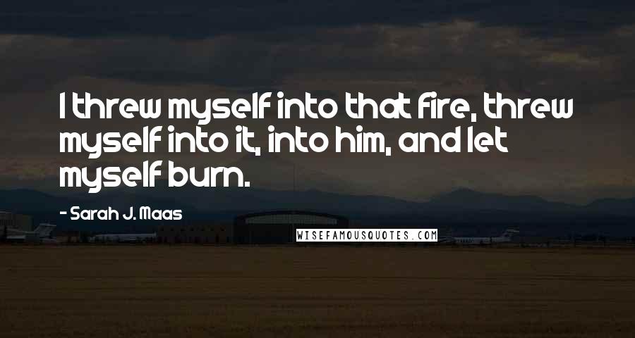 Sarah J. Maas Quotes: I threw myself into that fire, threw myself into it, into him, and let myself burn.