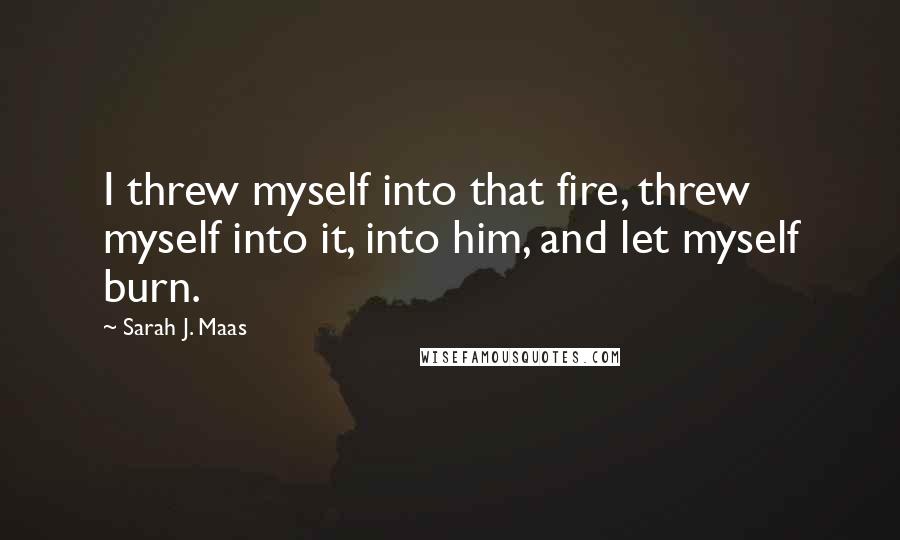 Sarah J. Maas Quotes: I threw myself into that fire, threw myself into it, into him, and let myself burn.