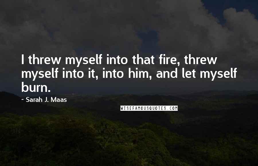 Sarah J. Maas Quotes: I threw myself into that fire, threw myself into it, into him, and let myself burn.