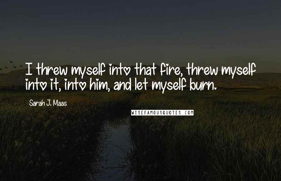 Sarah J. Maas Quotes: I threw myself into that fire, threw myself into it, into him, and let myself burn.