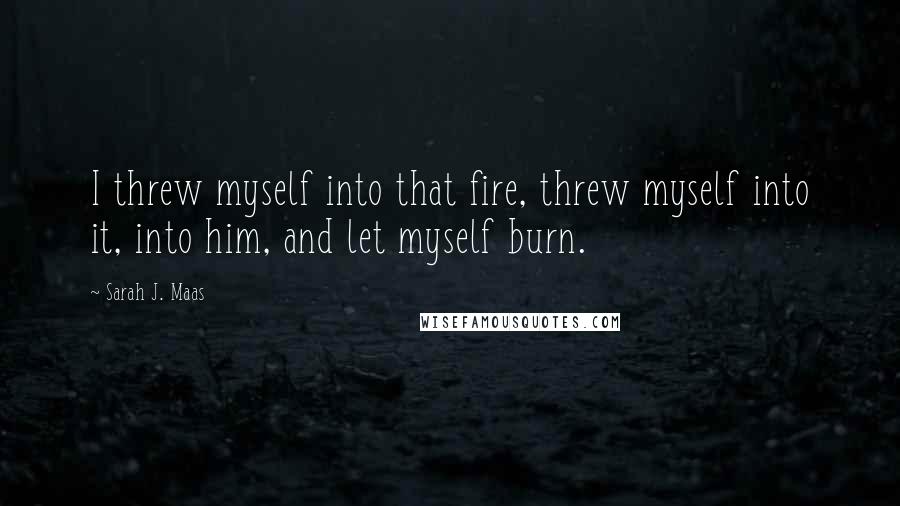 Sarah J. Maas Quotes: I threw myself into that fire, threw myself into it, into him, and let myself burn.