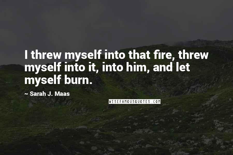 Sarah J. Maas Quotes: I threw myself into that fire, threw myself into it, into him, and let myself burn.