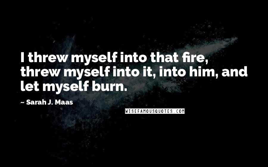 Sarah J. Maas Quotes: I threw myself into that fire, threw myself into it, into him, and let myself burn.