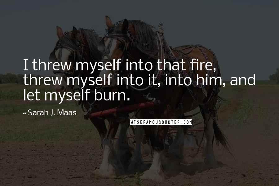 Sarah J. Maas Quotes: I threw myself into that fire, threw myself into it, into him, and let myself burn.