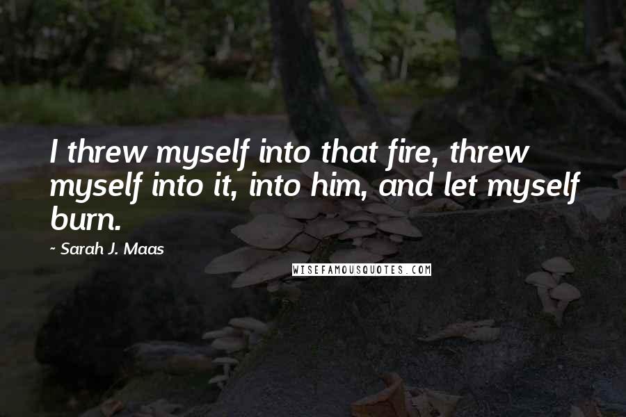 Sarah J. Maas Quotes: I threw myself into that fire, threw myself into it, into him, and let myself burn.