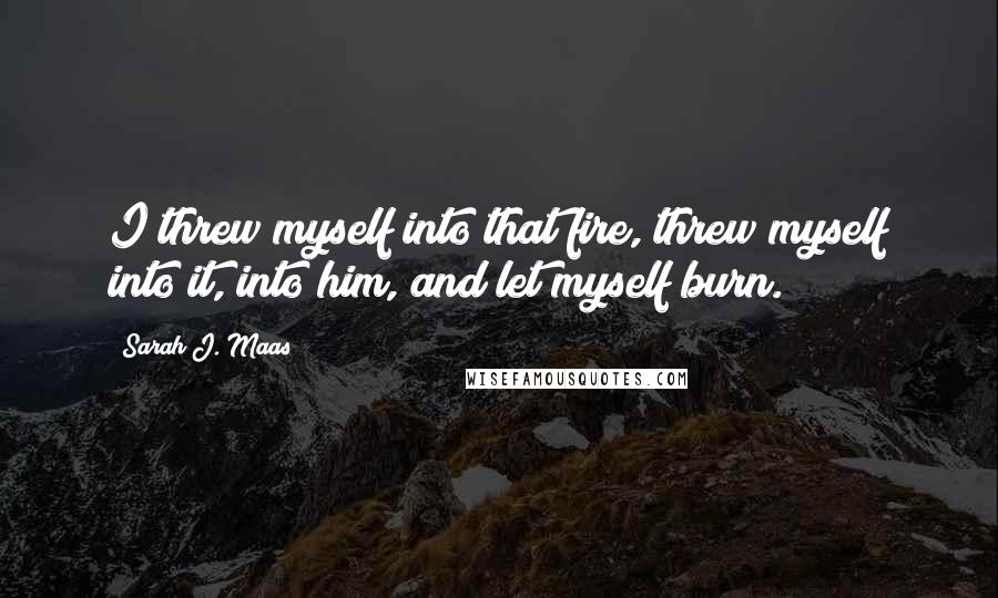 Sarah J. Maas Quotes: I threw myself into that fire, threw myself into it, into him, and let myself burn.