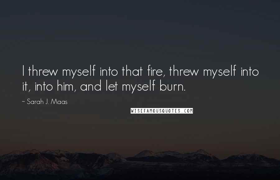 Sarah J. Maas Quotes: I threw myself into that fire, threw myself into it, into him, and let myself burn.