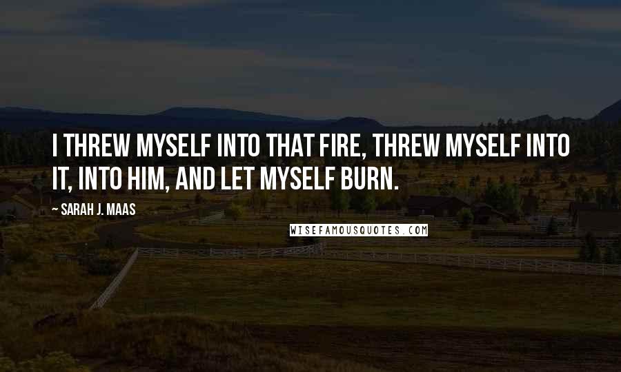 Sarah J. Maas Quotes: I threw myself into that fire, threw myself into it, into him, and let myself burn.