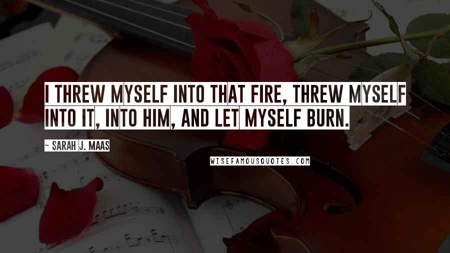 Sarah J. Maas Quotes: I threw myself into that fire, threw myself into it, into him, and let myself burn.