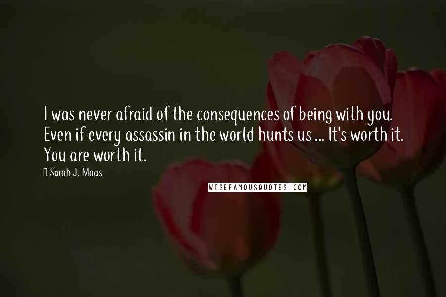 Sarah J. Maas Quotes: I was never afraid of the consequences of being with you. Even if every assassin in the world hunts us ... It's worth it. You are worth it.