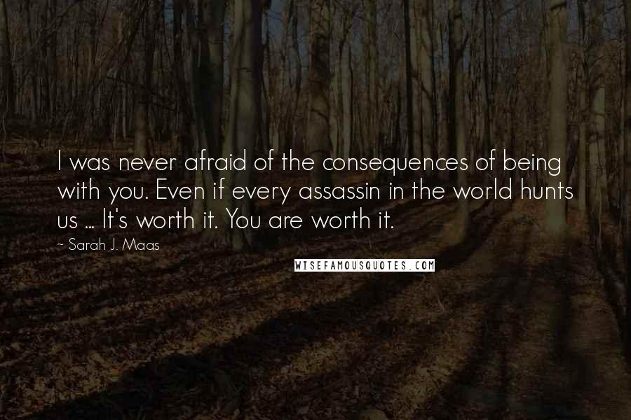 Sarah J. Maas Quotes: I was never afraid of the consequences of being with you. Even if every assassin in the world hunts us ... It's worth it. You are worth it.