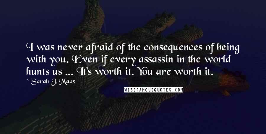 Sarah J. Maas Quotes: I was never afraid of the consequences of being with you. Even if every assassin in the world hunts us ... It's worth it. You are worth it.