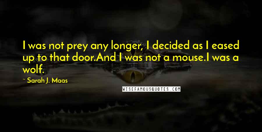 Sarah J. Maas Quotes: I was not prey any longer, I decided as I eased up to that door.And I was not a mouse.I was a wolf.