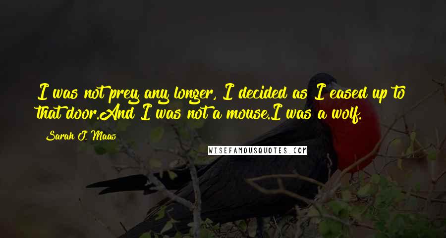 Sarah J. Maas Quotes: I was not prey any longer, I decided as I eased up to that door.And I was not a mouse.I was a wolf.