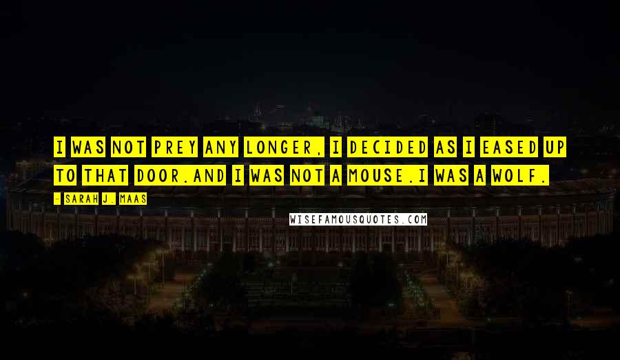 Sarah J. Maas Quotes: I was not prey any longer, I decided as I eased up to that door.And I was not a mouse.I was a wolf.