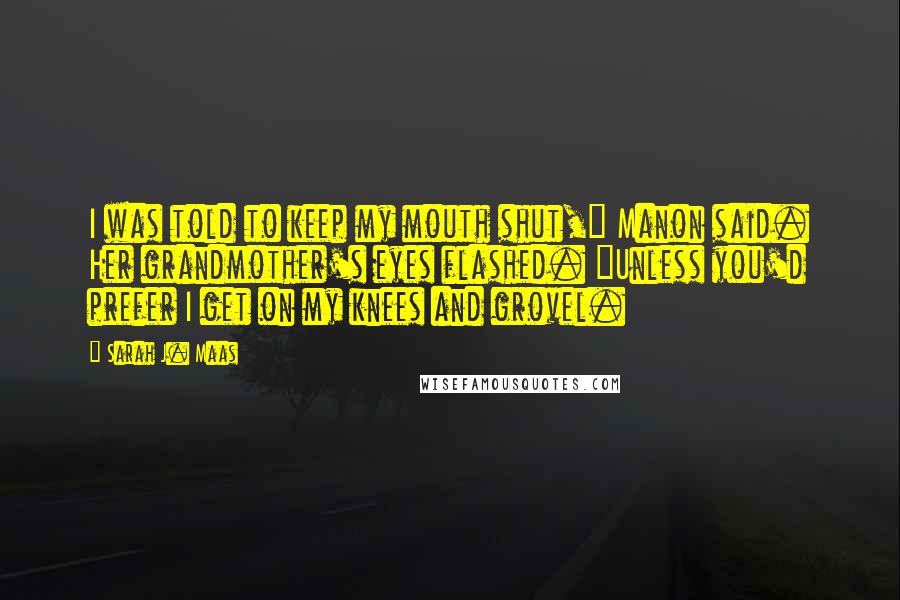 Sarah J. Maas Quotes: I was told to keep my mouth shut," Manon said. Her grandmother's eyes flashed. "Unless you'd prefer I get on my knees and grovel.