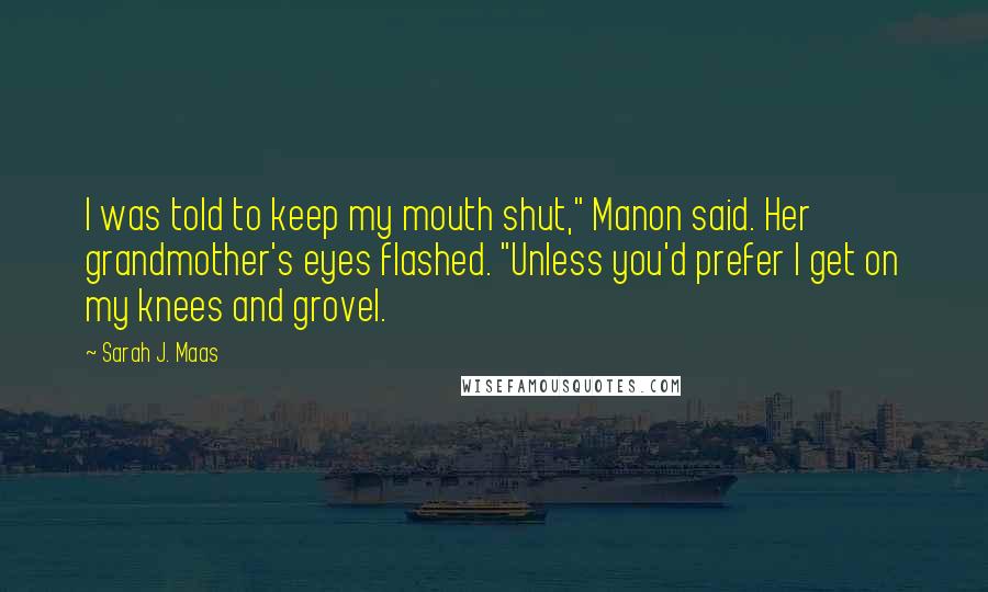 Sarah J. Maas Quotes: I was told to keep my mouth shut," Manon said. Her grandmother's eyes flashed. "Unless you'd prefer I get on my knees and grovel.