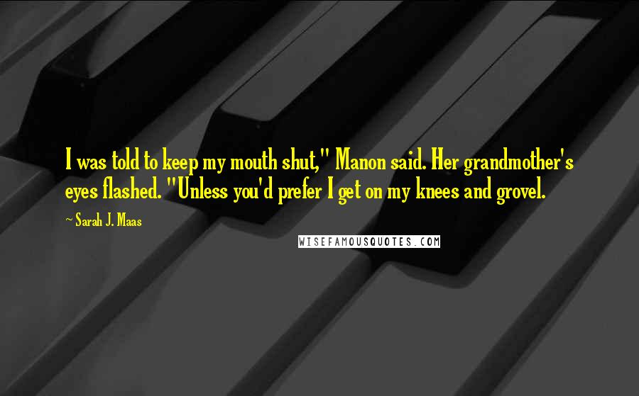 Sarah J. Maas Quotes: I was told to keep my mouth shut," Manon said. Her grandmother's eyes flashed. "Unless you'd prefer I get on my knees and grovel.