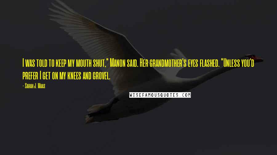 Sarah J. Maas Quotes: I was told to keep my mouth shut," Manon said. Her grandmother's eyes flashed. "Unless you'd prefer I get on my knees and grovel.