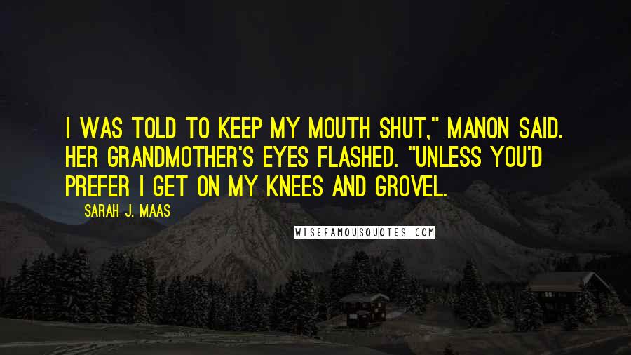 Sarah J. Maas Quotes: I was told to keep my mouth shut," Manon said. Her grandmother's eyes flashed. "Unless you'd prefer I get on my knees and grovel.