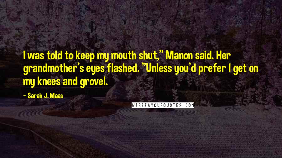 Sarah J. Maas Quotes: I was told to keep my mouth shut," Manon said. Her grandmother's eyes flashed. "Unless you'd prefer I get on my knees and grovel.