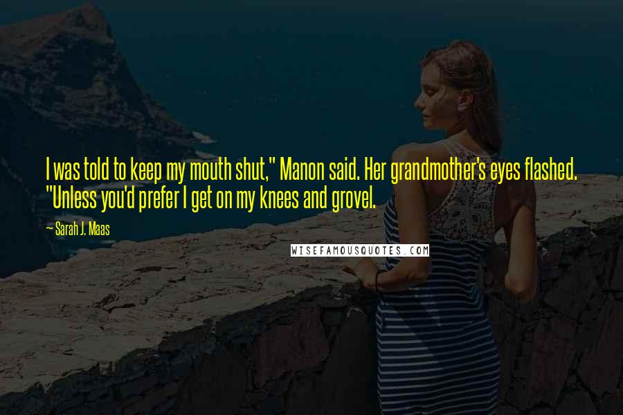 Sarah J. Maas Quotes: I was told to keep my mouth shut," Manon said. Her grandmother's eyes flashed. "Unless you'd prefer I get on my knees and grovel.