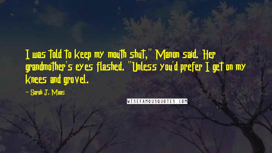 Sarah J. Maas Quotes: I was told to keep my mouth shut," Manon said. Her grandmother's eyes flashed. "Unless you'd prefer I get on my knees and grovel.