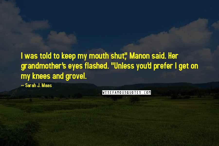 Sarah J. Maas Quotes: I was told to keep my mouth shut," Manon said. Her grandmother's eyes flashed. "Unless you'd prefer I get on my knees and grovel.