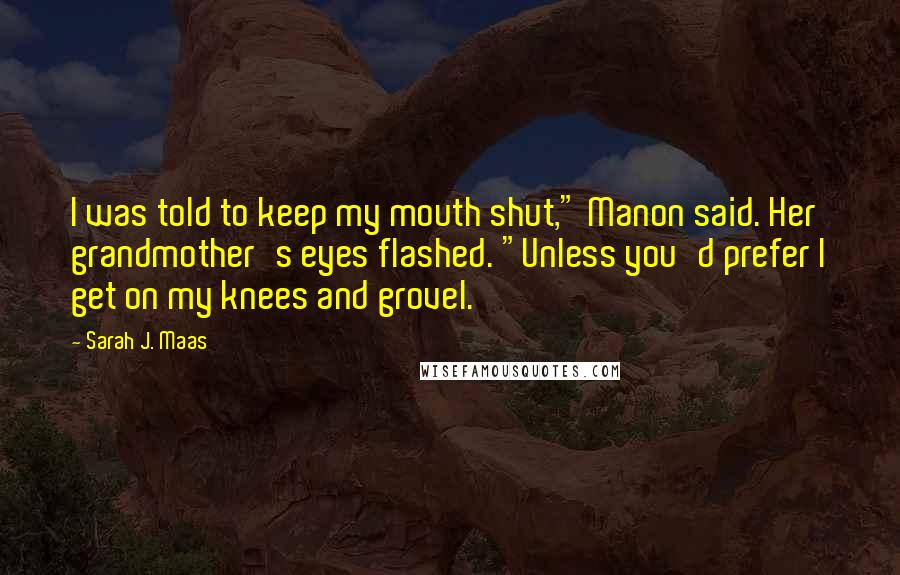 Sarah J. Maas Quotes: I was told to keep my mouth shut," Manon said. Her grandmother's eyes flashed. "Unless you'd prefer I get on my knees and grovel.