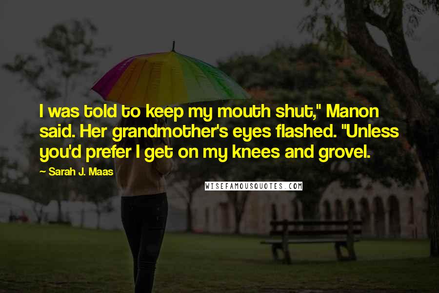 Sarah J. Maas Quotes: I was told to keep my mouth shut," Manon said. Her grandmother's eyes flashed. "Unless you'd prefer I get on my knees and grovel.