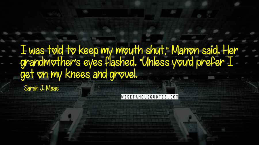 Sarah J. Maas Quotes: I was told to keep my mouth shut," Manon said. Her grandmother's eyes flashed. "Unless you'd prefer I get on my knees and grovel.