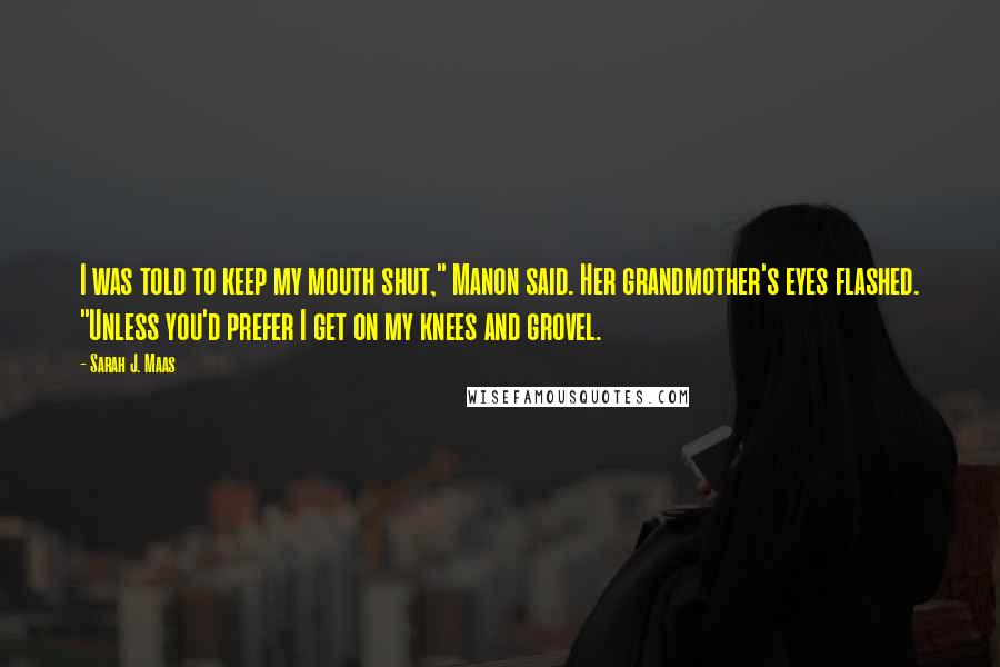 Sarah J. Maas Quotes: I was told to keep my mouth shut," Manon said. Her grandmother's eyes flashed. "Unless you'd prefer I get on my knees and grovel.