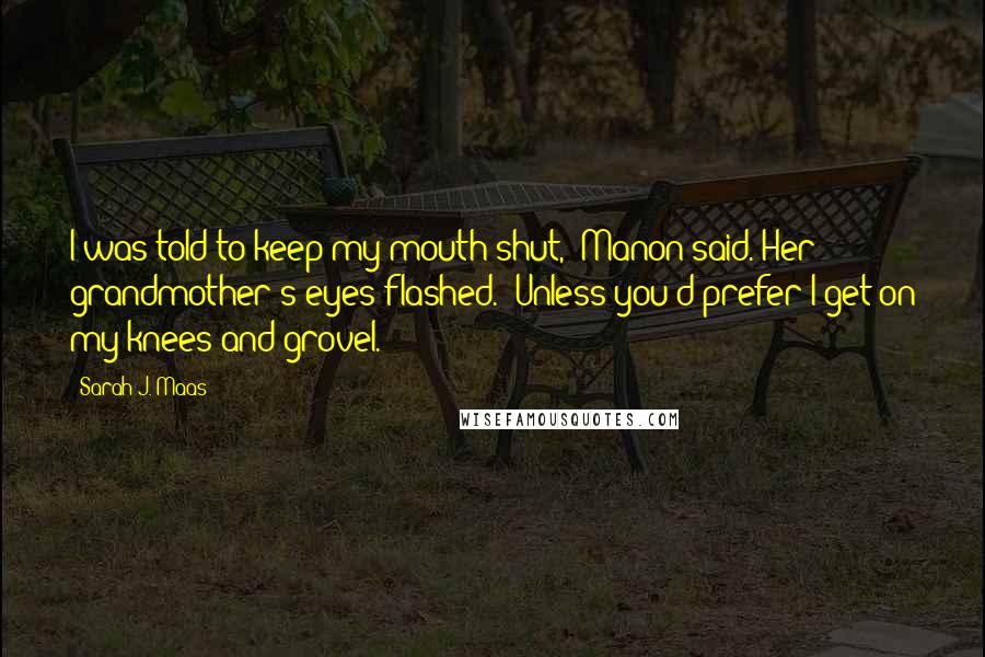 Sarah J. Maas Quotes: I was told to keep my mouth shut," Manon said. Her grandmother's eyes flashed. "Unless you'd prefer I get on my knees and grovel.