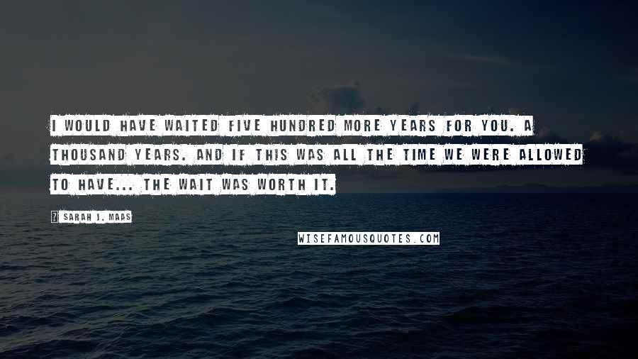 Sarah J. Maas Quotes: I would have waited five hundred more years for you. A thousand years. And if this was all the time we were allowed to have... the wait was worth it.