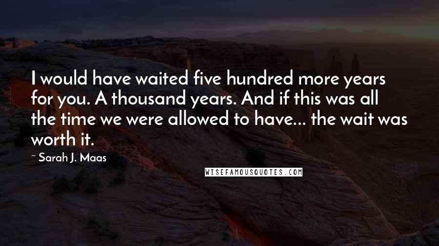Sarah J. Maas Quotes: I would have waited five hundred more years for you. A thousand years. And if this was all the time we were allowed to have... the wait was worth it.