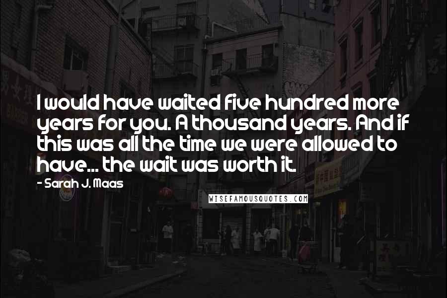 Sarah J. Maas Quotes: I would have waited five hundred more years for you. A thousand years. And if this was all the time we were allowed to have... the wait was worth it.